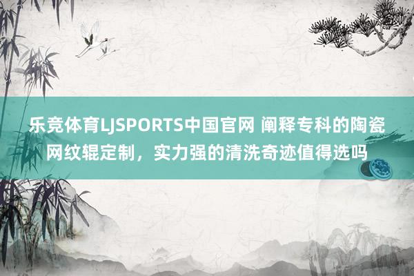 乐竞体育LJSPORTS中国官网 阐释专科的陶瓷网纹辊定制，实力强的清洗奇迹值得选吗