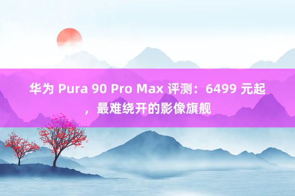 华为 Pura 90 Pro Max 评测：6499 元起，最难绕开的影像旗舰