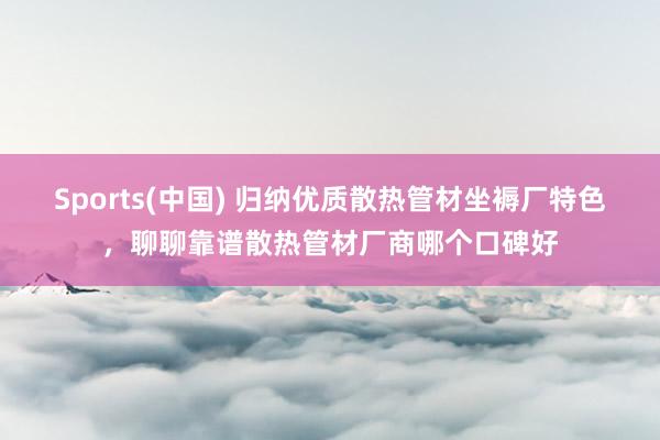 Sports(中国) 归纳优质散热管材坐褥厂特色，聊聊靠谱散热管材厂商哪个口碑好