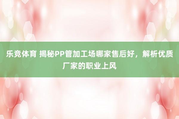 乐竞体育 揭秘PP管加工场哪家售后好，解析优质厂家的职业上风