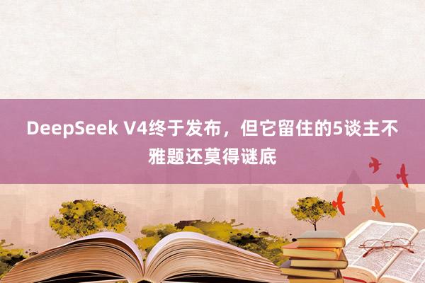 DeepSeek V4终于发布，但它留住的5谈主不雅题还莫得谜底