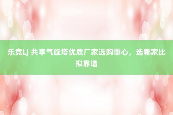 乐竞LJ 共享气旋塔优质厂家选购重心，选哪家比拟靠谱