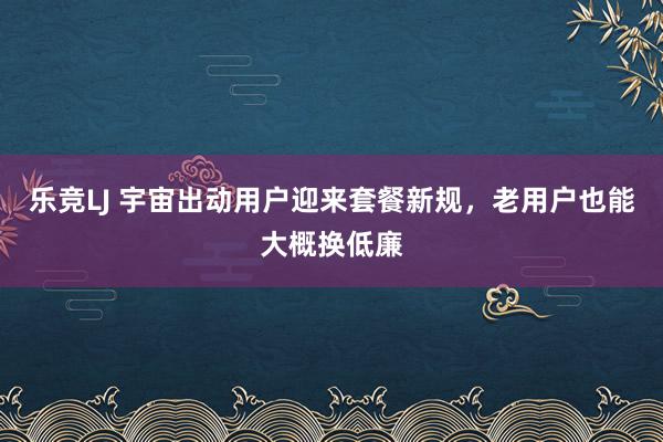 乐竞LJ 宇宙出动用户迎来套餐新规，老用户也能大概换低廉