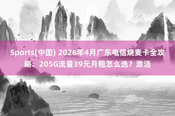 Sports(中国) 2026年4月广东电信烧麦卡全攻略：205G流量39元月租怎么选？激活