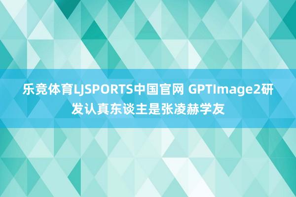乐竞体育LJSPORTS中国官网 GPTImage2研发认真东谈主是张凌赫学友