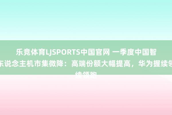 乐竞体育LJSPORTS中国官网 一季度中国智高东说念主机市集微降：高端份额大幅提高，华为握续领跑