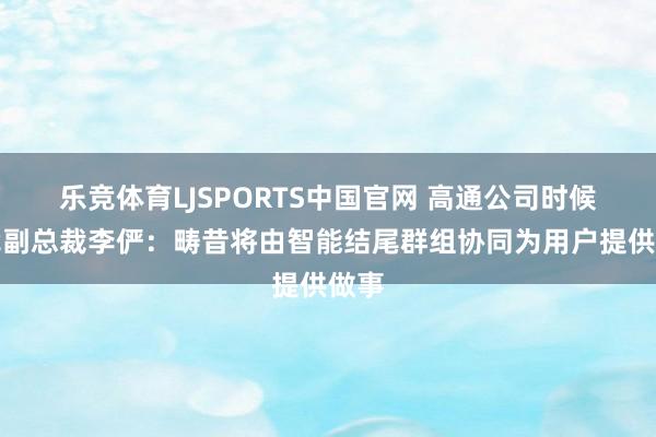 乐竞体育LJSPORTS中国官网 高通公司时候步伐副总裁李俨：畴昔将由智能结尾群组协同为用户提供做事
