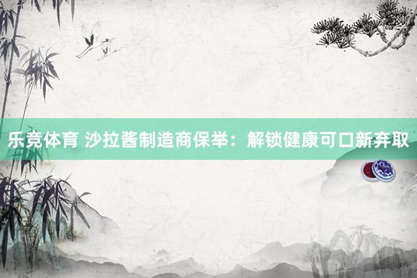 乐竞体育 沙拉酱制造商保举：解锁健康可口新弃取