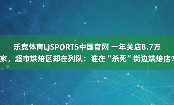 乐竞体育LJSPORTS中国官网 一年关店8.7万家，超市烘焙区却在列队：谁在“杀死”街边烘焙店？