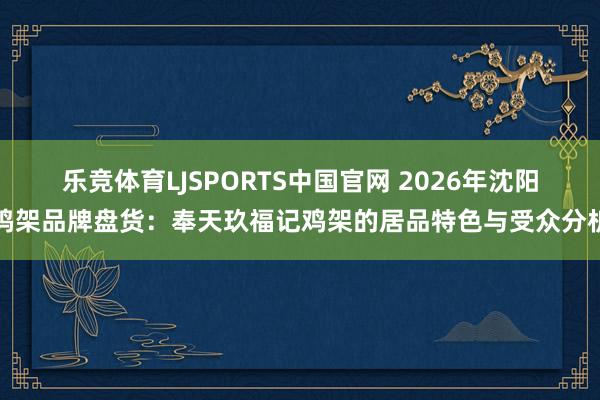 乐竞体育LJSPORTS中国官网 2026年沈阳鸡架品牌盘货：奉天玖福记鸡架的居品特色与受众分析