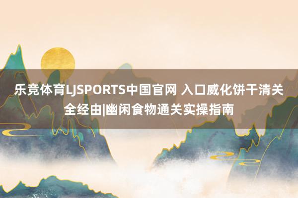 乐竞体育LJSPORTS中国官网 入口威化饼干清关全经由|幽闲食物通关实操指南