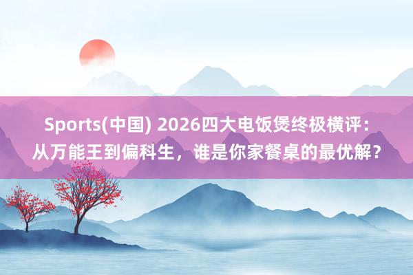 Sports(中国) 2026四大电饭煲终极横评：从万能王到偏科生，谁是你家餐桌的最优解？