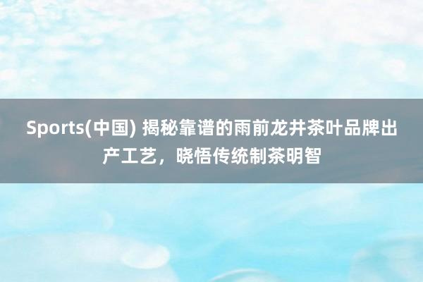 Sports(中国) 揭秘靠谱的雨前龙井茶叶品牌出产工艺，晓悟传统制茶明智