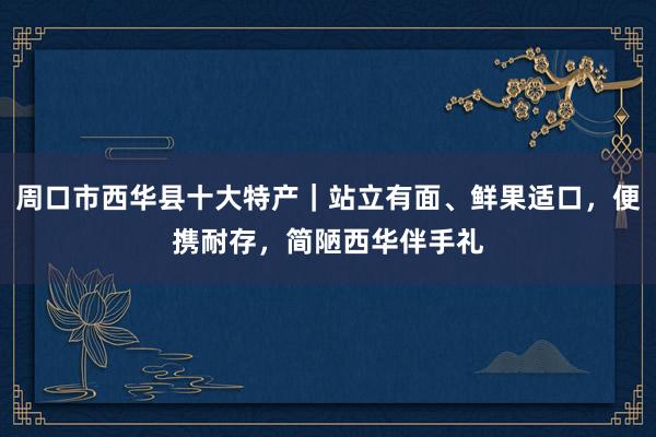 周口市西华县十大特产｜站立有面、鲜果适口，便携耐存，简陋西华伴手礼
