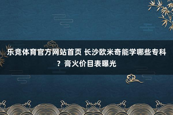 乐竞体育官方网站首页 长沙欧米奇能学哪些专科？膏火价目表曝光