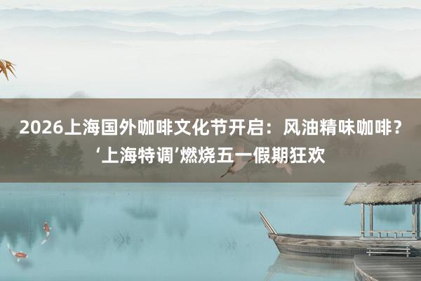 2026上海国外咖啡文化节开启：风油精味咖啡？‘上海特调’燃烧五一假期狂欢