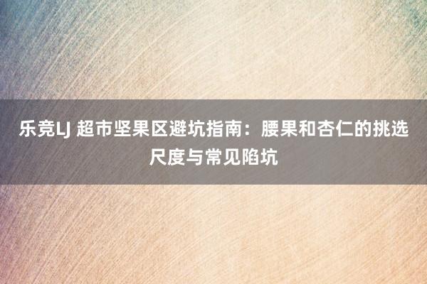 乐竞LJ 超市坚果区避坑指南：腰果和杏仁的挑选尺度与常见陷坑