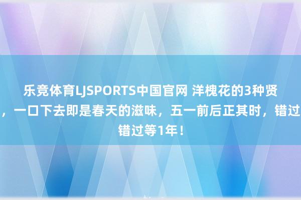 乐竞体育LJSPORTS中国官网 洋槐花的3种贤良服法，一口下去即是春天的滋味，五一前后正其时，错过等1年！