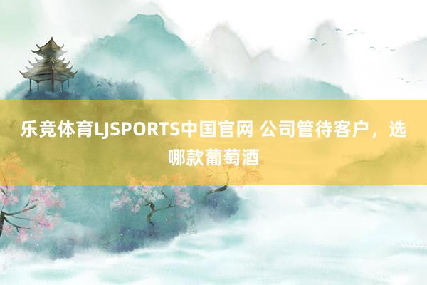 乐竞体育LJSPORTS中国官网 公司管待客户，选哪款葡萄酒
