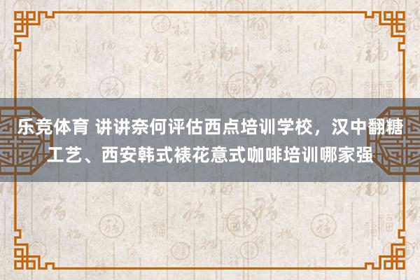 乐竞体育 讲讲奈何评估西点培训学校，汉中翻糖工艺、西安韩式裱花意式咖啡培训哪家强