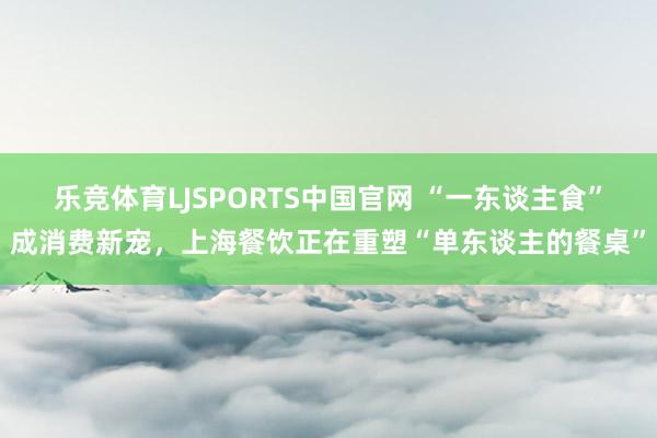 乐竞体育LJSPORTS中国官网 “一东谈主食”成消费新宠，上海餐饮正在重塑“单东谈主的餐桌”