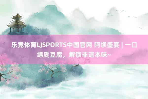 乐竞体育LJSPORTS中国官网 阿坝盛宴 | 一口绵虒豆腐，解锁非遗本味~