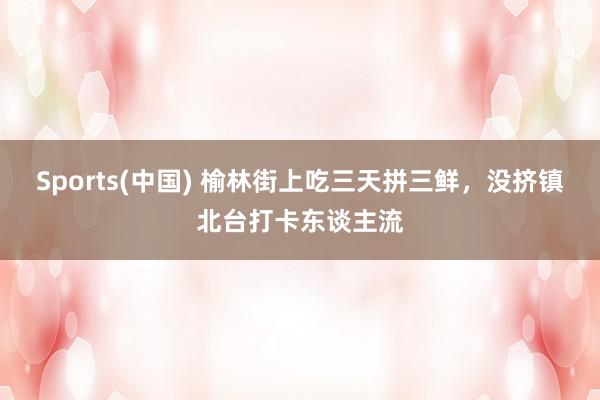 Sports(中国) 榆林街上吃三天拼三鲜，没挤镇北台打卡东谈主流