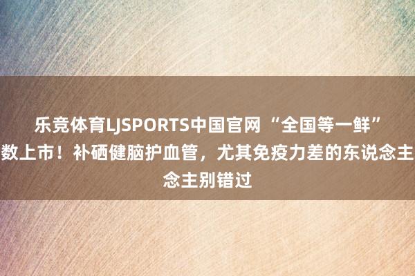 乐竞体育LJSPORTS中国官网 “全国等一鲜”，正多数上市！补硒健脑护血管，尤其免疫力差的东说念主别错过