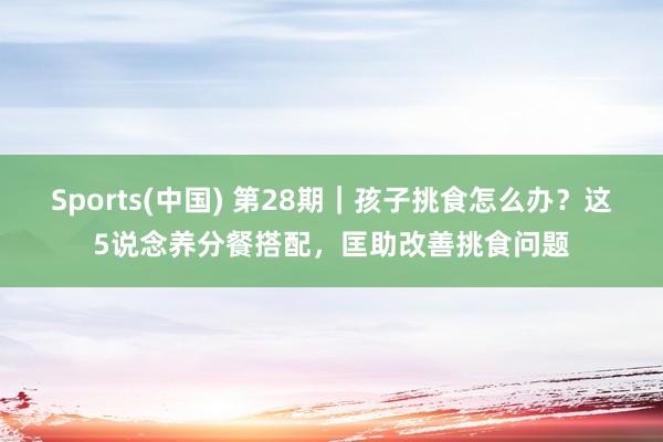 Sports(中国) 第28期｜孩子挑食怎么办？这5说念养分餐搭配，匡助改善挑食问题