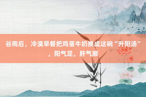谷雨后，冷漠早餐把鸡蛋牛奶换成这碗“升阳汤”，阳气足，肝气顺