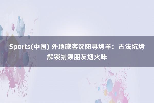 Sports(中国) 外地旅客沈阳寻烤羊：古法坑烤解锁刎颈朋友烟火味