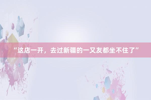 “这店一开，去过新疆的一又友都坐不住了”