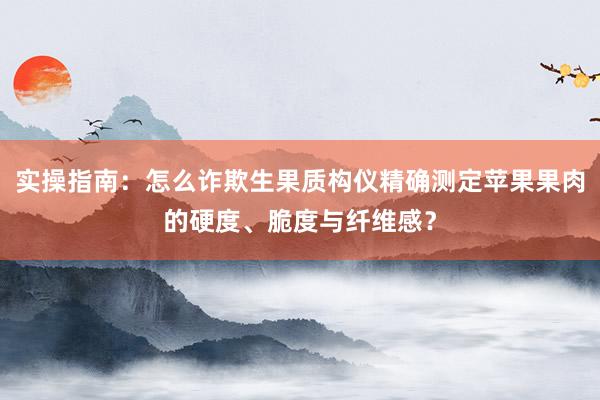 实操指南：怎么诈欺生果质构仪精确测定苹果果肉的硬度、脆度与纤维感？