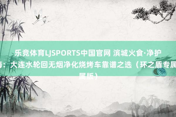 乐竞体育LJSPORTS中国官网 滨城火食·净护星海：大连水轮回无烟净化烧烤车靠谱之选（环之盾专属版）