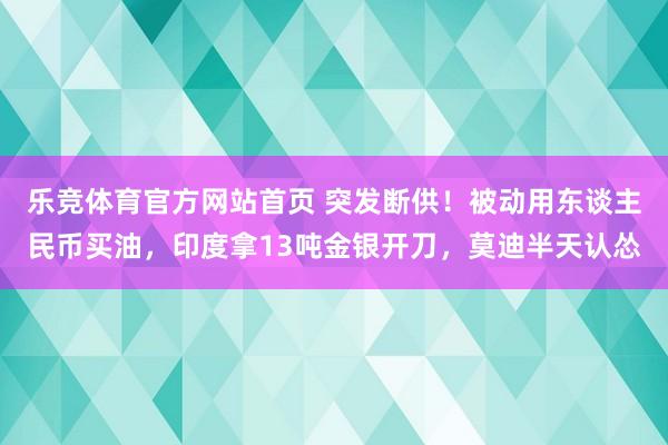 乐竞体育官方网站首页 突发断供！被动用东谈主民币买油，印度拿13吨金银开刀，莫迪半天认怂