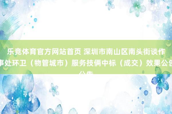 乐竞体育官方网站首页 深圳市南山区南头街谈作事处环卫（物管城市）服务技俩中标（成交）效果公告
