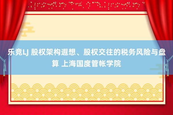 乐竞LJ 股权架构遐想、股权交往的税务风险与盘算 上海国度管帐学院