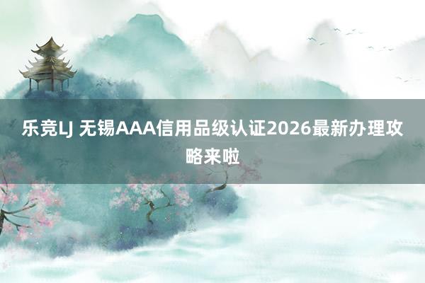 乐竞LJ 无锡AAA信用品级认证2026最新办理攻略来啦