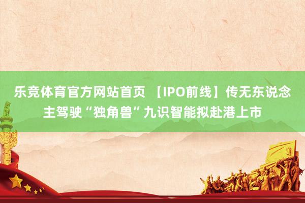 乐竞体育官方网站首页 【IPO前线】传无东说念主驾驶“独角兽”九识智能拟赴港上市