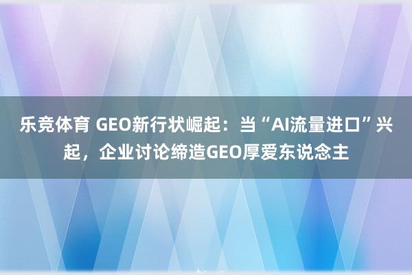 乐竞体育 GEO新行状崛起：当“AI流量进口”兴起，企业讨论缔造GEO厚爱东说念主