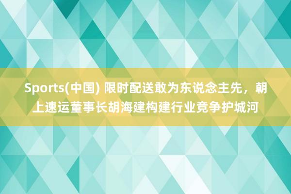 Sports(中国) 限时配送敢为东说念主先，朝上速运董事长胡海建构建行业竞争护城河