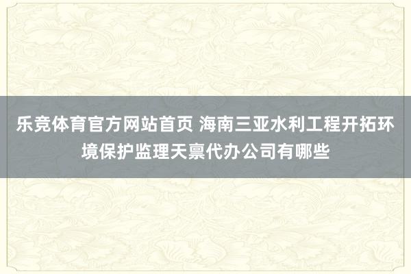 乐竞体育官方网站首页 海南三亚水利工程开拓环境保护监理天禀代办公司有哪些