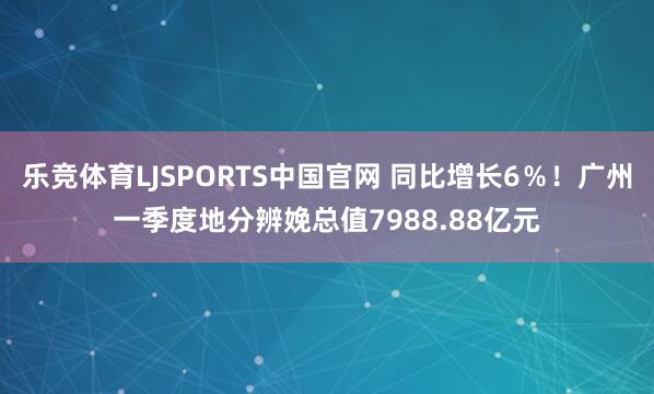 乐竞体育LJSPORTS中国官网 同比增长6％！广州一季度地分辨娩总值7988.88亿元