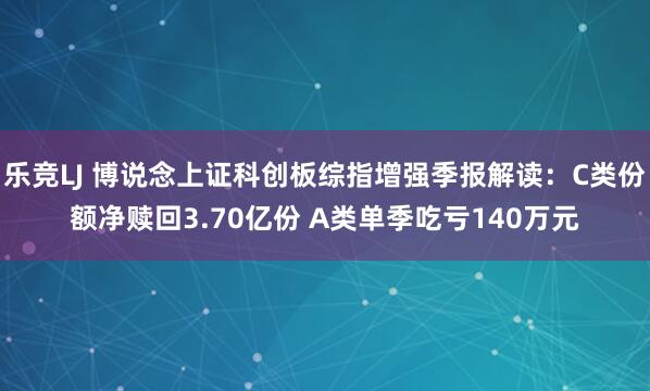 乐竞LJ 博说念上证科创板综指增强季报解读：C类份额净赎回3.70亿份 A类单季吃亏140万元