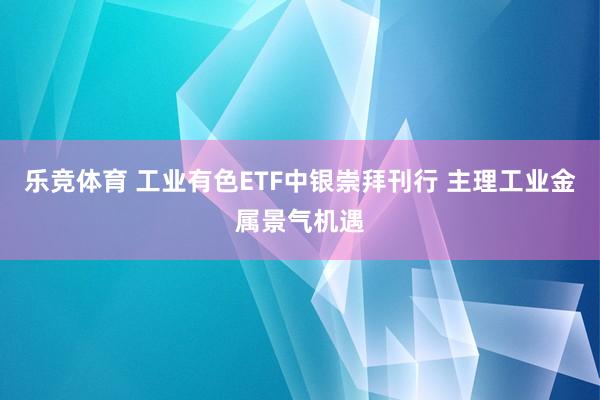 乐竞体育 工业有色ETF中银崇拜刊行 主理工业金属景气机遇