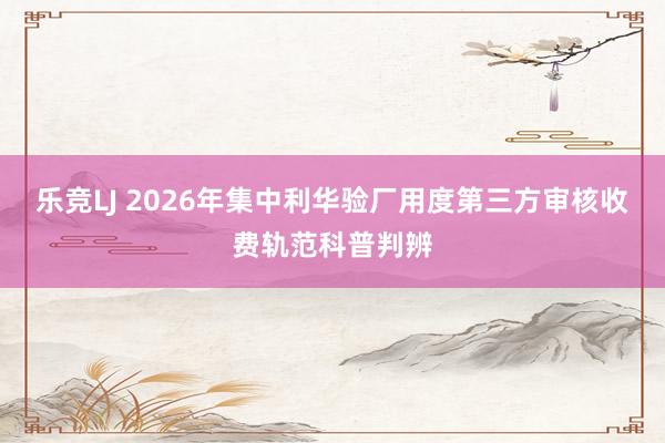 乐竞LJ 2026年集中利华验厂用度第三方审核收费轨范科普判辨