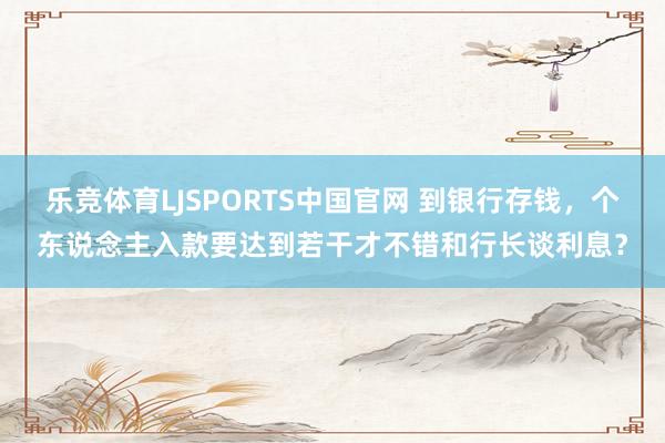 乐竞体育LJSPORTS中国官网 到银行存钱，个东说念主入款要达到若干才不错和行长谈利息？