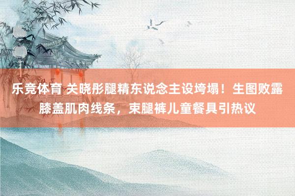乐竞体育 关晓彤腿精东说念主设垮塌！生图败露膝盖肌肉线条，束腿裤儿童餐具引热议