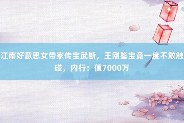 江南好意思女带家传宝武断，王刚鉴宝竟一度不敢触碰，内行：值7000万