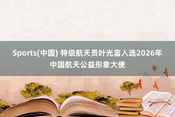 Sports(中国) 特级航天员叶光富入选2026年中国航天公益形象大使